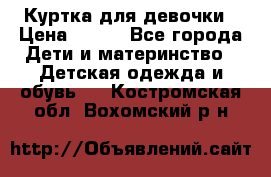 Куртка для девочки › Цена ­ 800 - Все города Дети и материнство » Детская одежда и обувь   . Костромская обл.,Вохомский р-н